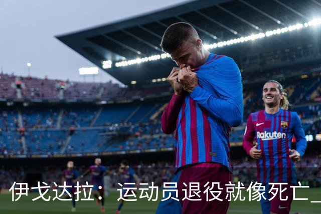 伊戈达拉：运动员退役就像死亡 迷茫挣扎时会看自己集锦重塑信念